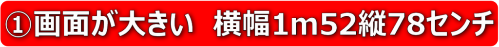 ①画面が大きい　横幅1m52縦78センチ